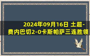 2024年09月16日 土超-费内巴切2-0卡斯帕萨三连胜领跑 圣马克西曼破门+造点